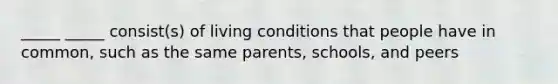 _____ _____ consist(s) of living conditions that people have in common, such as the same parents, schools, and peers