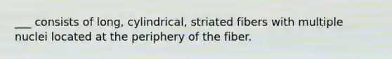 ___ consists of long, cylindrical, striated fibers with multiple nuclei located at the periphery of the fiber.