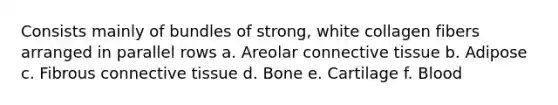 Consists mainly of bundles of strong, white collagen fibers arranged in parallel rows a. Areolar connective tissue b. Adipose c. Fibrous connective tissue d. Bone e. Cartilage f. Blood