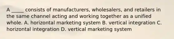 A _____ consists of manufacturers, wholesalers, and retailers in the same channel acting and working together as a unified whole. A. horizontal marketing system B. vertical integration C. horizontal integration D. vertical marketing system