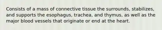 Consists of a mass of <a href='https://www.questionai.com/knowledge/kYDr0DHyc8-connective-tissue' class='anchor-knowledge'>connective tissue</a> the surrounds, stabilizes, and supports the esophagus, trachea, and thymus, as well as the major <a href='https://www.questionai.com/knowledge/kZJ3mNKN7P-blood-vessels' class='anchor-knowledge'>blood vessels</a> that originate or end at <a href='https://www.questionai.com/knowledge/kya8ocqc6o-the-heart' class='anchor-knowledge'>the heart</a>.