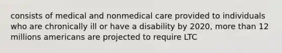 consists of medical and nonmedical care provided to individuals who are chronically ill or have a disability by 2020, more than 12 millions americans are projected to require LTC