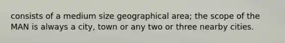 consists of a medium size geographical area; the scope of the MAN is always a city, town or any two or three nearby cities.