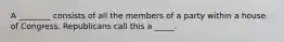 A ________ consists of all the members of a party within a house of Congress. Republicans call this a _____.