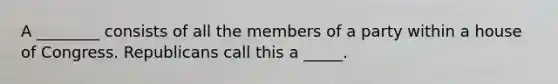 A ________ consists of all the members of a party within a house of Congress. Republicans call this a _____.