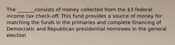 The _______consists of money collected from the 3 federal income tax check-off. This fund provides a source of money for matching the funds in the primaries and complete financing of Democratic and Republican presidential nominees in the general election