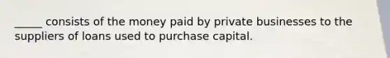 _____ consists of the money paid by private businesses to the suppliers of loans used to purchase capital.