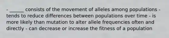 - ______ consists of the movement of alleles among populations - tends to reduce differences between populations over time - is more likely than mutation to alter allele frequencies often and directly - can decrease or increase the fitness of a population