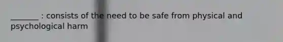 _______ : consists of the need to be safe from physical and psychological harm