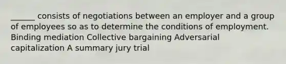 ______ consists of negotiations between an employer and a group of employees so as to determine the conditions of employment. Binding mediation Collective bargaining Adversarial capitalization A summary jury trial