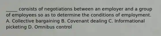 _____ consists of negotiations between an employer and a group of employees so as to determine the conditions of employment. A. Collective bargaining B. Covenant dealing C. Informational picketing D. Omnibus control