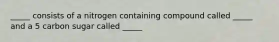 _____ consists of a nitrogen containing compound called _____ and a 5 carbon sugar called _____