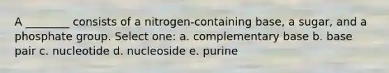 A ________ consists of a nitrogen-containing base, a sugar, and a phosphate group. Select one: a. complementary base b. base pair c. nucleotide d. nucleoside e. purine