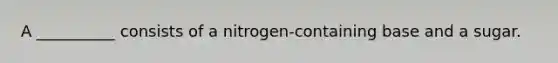 A __________ consists of a nitrogen-containing base and a sugar.