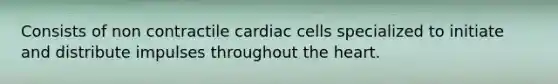 Consists of non contractile cardiac cells specialized to initiate and distribute impulses throughout the heart.