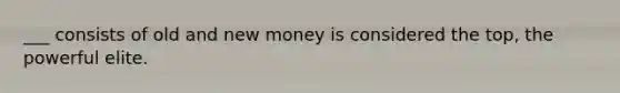 ___ consists of old and new money is considered the top, the powerful elite.