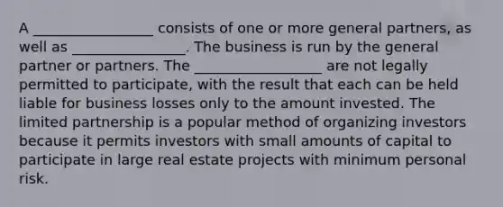 A _________________ consists of one or more general partners, as well as ________________. The business is run by the general partner or partners. The __________________ are not legally permitted to participate, with the result that each can be held liable for business losses only to the amount invested. The <a href='https://www.questionai.com/knowledge/kmd4h5Q7st-limited-partnership' class='anchor-knowledge'>limited partnership</a> is a popular method of organizing investors because it permits investors with small amounts of capital to participate in large real estate projects with minimum personal risk.