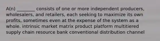 A(n) ________ consists of one or more independent producers, wholesalers, and retailers, each seeking to maximize its own profits, sometimes even at the expense of the system as a whole. intrinsic market matrix product platform multitiered supply chain resource bank conventional distribution channel