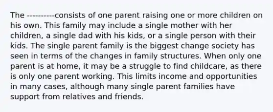 The ----------consists of one parent raising one or more children on his own. This family may include a single mother with her children, a single dad with his kids, or a single person with their kids. The single parent family is the biggest change society has seen in terms of the changes in family structures. When only one parent is at home, it may be a struggle to find childcare, as there is only one parent working. This limits income and opportunities in many cases, although many single parent families have support from relatives and friends.