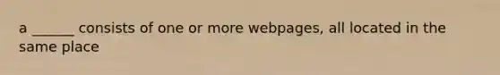 a ______ consists of one or more webpages, all located in the same place