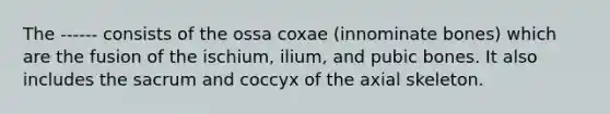 The ------ consists of the ossa coxae (innominate bones) which are the fusion of the ischium, ilium, and pubic bones. It also includes the sacrum and coccyx of the axial skeleton.