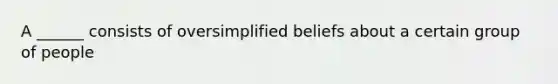 A ______ consists of oversimplified beliefs about a certain group of people