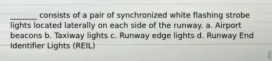 _______ consists of a pair of synchronized white flashing strobe lights located laterally on each side of the runway. a. Airport beacons b. Taxiway lights c. Runway edge lights d. Runway End Identifier Lights (REIL)