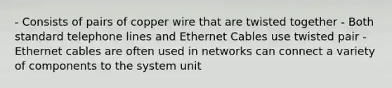 - Consists of pairs of copper wire that are twisted together - Both standard telephone lines and Ethernet Cables use twisted pair - Ethernet cables are often used in networks can connect a variety of components to the system unit