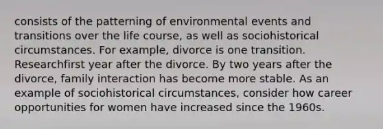 consists of the patterning of environmental events and transitions over the life course, as well as sociohistorical circumstances. For example, divorce is one transition. Researchfirst year after the divorce. By two years after the divorce, family interaction has become more stable. As an example of sociohistorical circumstances, consider how career opportunities for women have increased since the 1960s.