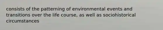 consists of the patterning of environmental events and transitions over the life course, as well as sociohistorical circumstances