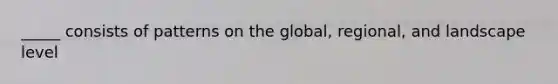 _____ consists of patterns on the global, regional, and landscape level