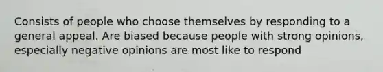 Consists of people who choose themselves by responding to a general appeal. Are biased because people with strong opinions, especially negative opinions are most like to respond