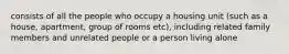 consists of all the people who occupy a housing unit (such as a house, apartment, group of rooms etc), including related family members and unrelated people or a person living alone