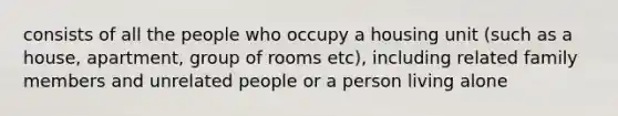 consists of all the people who occupy a housing unit (such as a house, apartment, group of rooms etc), including related family members and unrelated people or a person living alone