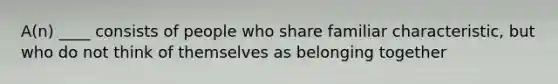 A(n) ____ consists of people who share familiar characteristic, but who do not think of themselves as belonging together