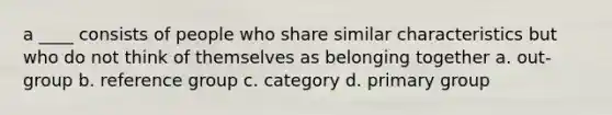 a ____ consists of people who share similar characteristics but who do not think of themselves as belonging together a. out-group b. reference group c. category d. primary group