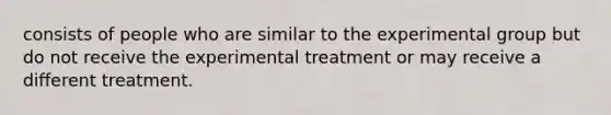 consists of people who are similar to the experimental group but do not receive the experimental treatment or may receive a different treatment.