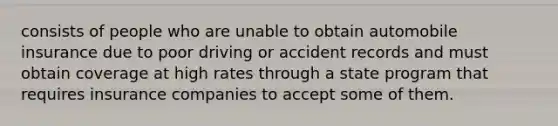 consists of people who are unable to obtain automobile insurance due to poor driving or accident records and must obtain coverage at high rates through a state program that requires insurance companies to accept some of them.