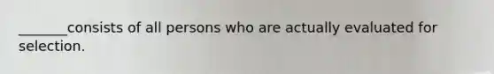 _______consists of all persons who are actually evaluated for selection.