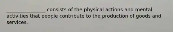 ________________ consists of the physical actions and mental activities that people contribute to the production of goods and services.