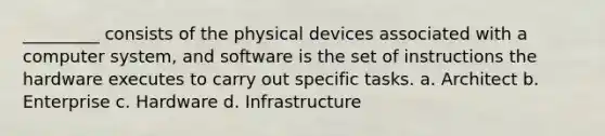 _________ consists of the physical devices associated with a computer system, and software is the set of instructions the hardware executes to carry out specific tasks. a. Architect b. Enterprise c. Hardware d. Infrastructure