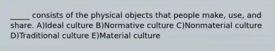 _____ consists of the physical objects that people make, use, and share. A)Ideal culture B)Normative culture C)Nonmaterial culture D)Traditional culture E)Material culture