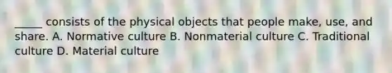 _____ consists of the physical objects that people make, use, and share. A. Normative culture B. Nonmaterial culture C. Traditional culture D. Material culture