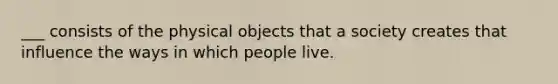 ___ consists of the physical objects that a society creates that influence the ways in which people live.