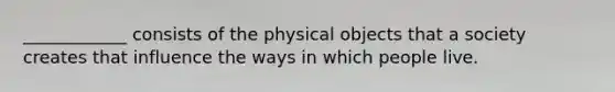 ____________ consists of the physical objects that a society creates that influence the ways in which people live.