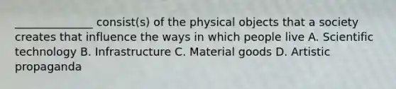 ______________ consist(s) of the physical objects that a society creates that influence the ways in which people live A. Scientific technology B. Infrastructure C. Material goods D. Artistic propaganda