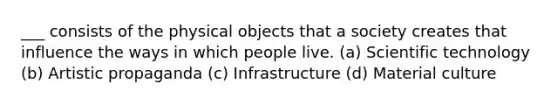 ___ consists of the physical objects that a society creates that influence the ways in which people live. (a) Scientific technology (b) Artistic propaganda (c) Infrastructure (d) Material culture