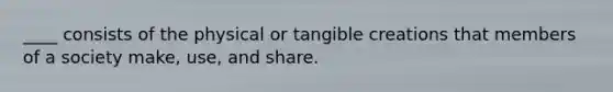 ____ consists of the physical or tangible creations that members of a society make, use, and share.