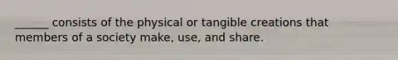 ______ consists of the physical or tangible creations that members of a society make, use, and share.