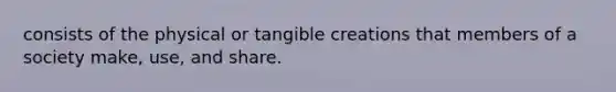 consists of the physical or tangible creations that members of a society make, use, and share.